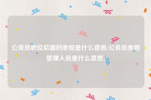 公务员职位后面的参照是什么意思(公务员参照管理人员是什么意思)