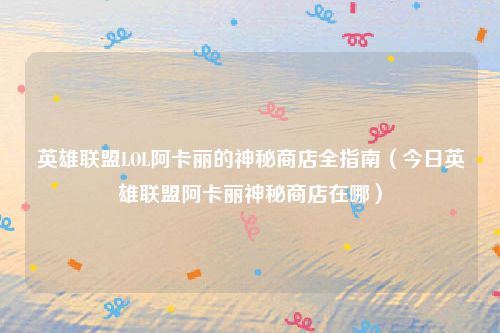 英雄联盟LOL阿卡丽的神秘商店全指南(今日英雄联盟阿卡丽神秘商店在哪)
