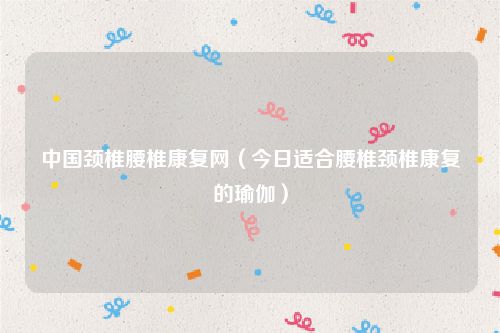 中国颈椎腰椎康复网(今日适合腰椎颈椎康复的瑜伽)