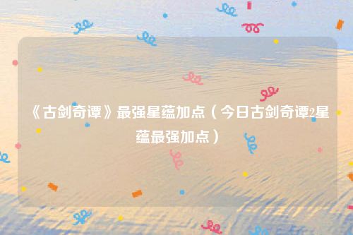 《古剑奇谭》最强星蕴加点(今日古剑奇谭2星蕴最强加点)
