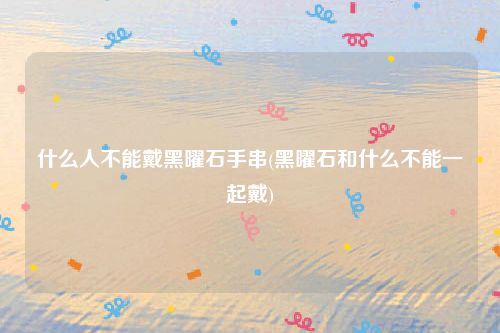 什么人不能戴黑曜石手串(黑曜石和什么不能一起戴)