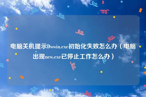电脑关机提示Dwwin.exe初始化失败怎么办（电脑出现new.exe已停止工作怎么办）