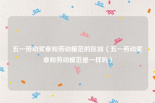 五一劳动奖章和劳动模范的区别(五一劳动奖章和劳动模范是一样吗)