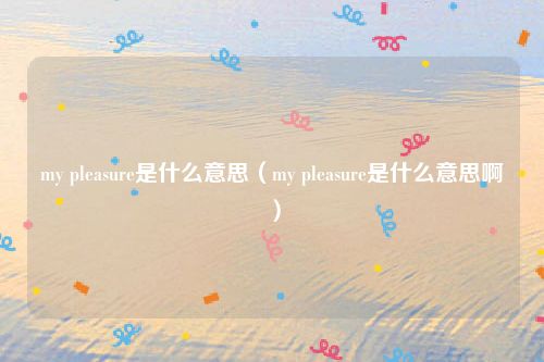 my pleasure是什么意思（my pleasure是什么意思啊）