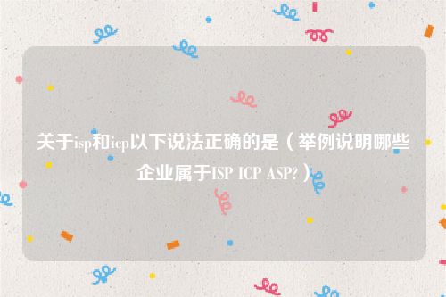 关于isp和icp以下说法正确的是（举例说明哪些企业属于ISP ICP ASP?）