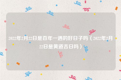 2022年2月22日是百年一遇的好日子吗（2022年2月22日是黄道吉日吗）