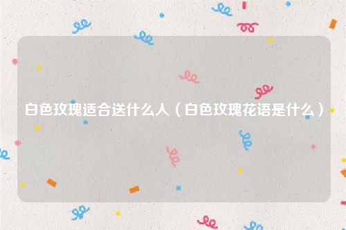 白色玫瑰适合送什么人(白色玫瑰花语是什么)
