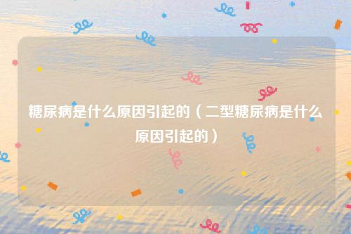 糖尿病是什么原因引起的(二型糖尿病是什么原因引起的)