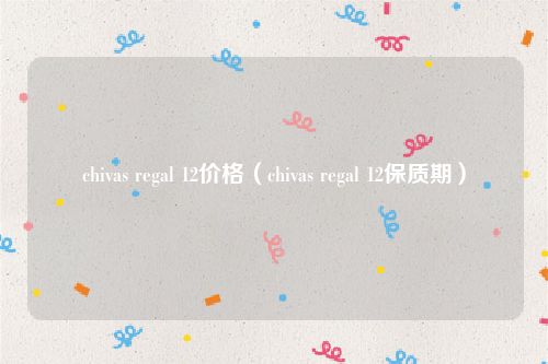 chivas regal 12价格（chivas regal 12保质期）