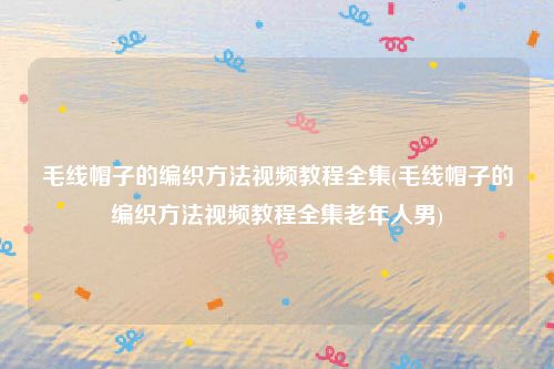 毛线帽子的编织方法视频教程全集(毛线帽子的编织方法视频教程全集老年人男)