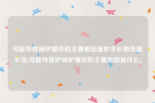 可能导致锅炉爆炸的主要原因是炉水长期处置不当(可能导致炉锅炉爆炸的主要原因是什么)