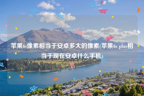 苹果6s像素相当于安卓多大的像素(苹果6s plus相当于现在安卓什么手机)