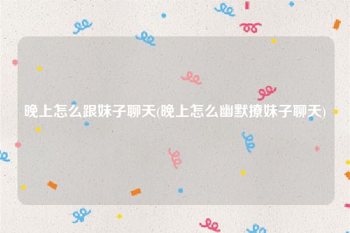 晚上怎么跟妹子聊天(晚上怎么幽默撩妹子聊天)