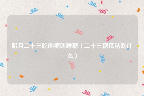 腊月二十三吃的糖叫啥糖(二十三糖瓜粘吃什么)