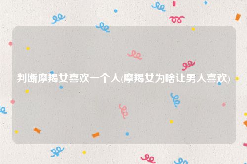 判断摩羯女喜欢一个人(摩羯女为啥让男人喜欢)