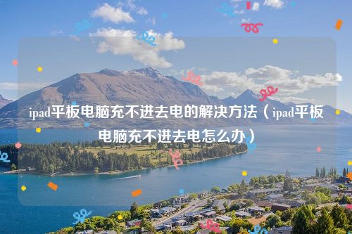 ipad平板电脑充不进去电的解决方法（ipad平板电脑充不进去电怎么办）