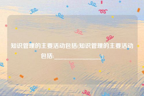 知识管理的主要活动包括(知识管理的主要活动包括:_______________)