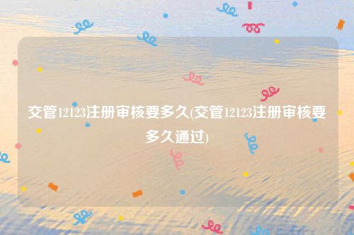 交管12123注册审核要多久(交管12123注册审核要多久通过)