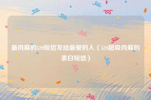 最肉麻的520短信发给最爱的人(520超级肉麻的表白短信)