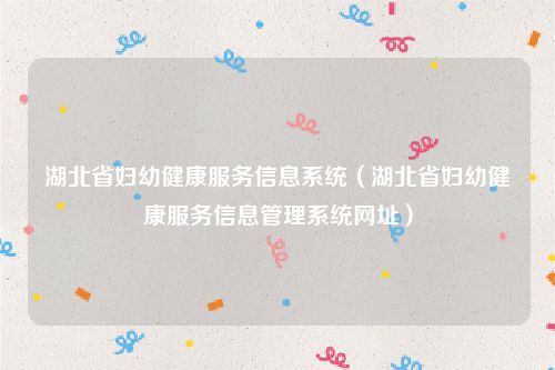 湖北省妇幼健康服务信息系统（湖北省妇幼健康服务信息管理系统网址）