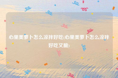 心里美萝卜怎么凉拌好吃(心里美萝卜怎么凉拌好吃又脆)