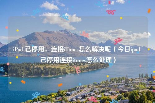 iPad 已停用,连接iTunes怎么解决呢(今日ipad 已停用连接itunes怎么处理)