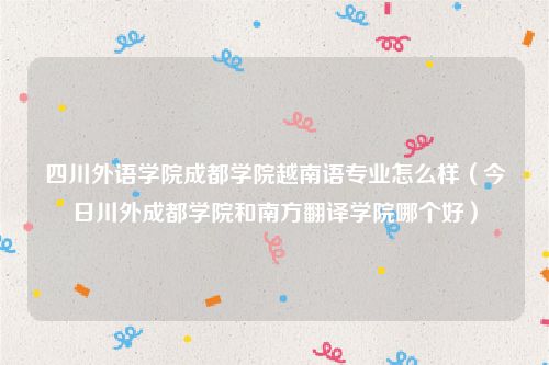 四川外语学院成都学院越南语专业怎么样(今日川外成都学院和南方翻译学院哪个好)