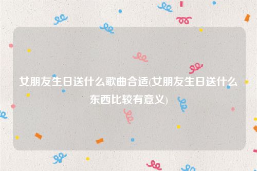 女朋友生日送什么歌曲合适(女朋友生日送什么东西比较有意义)
