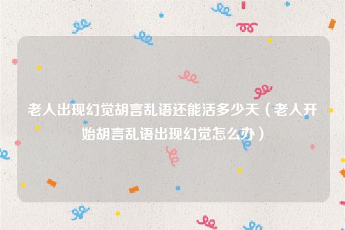 老人出现幻觉胡言乱语还能活多少天(老人开始胡言乱语出现幻觉怎么办)