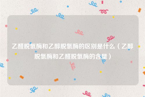 乙醛脱氢酶和乙醇脱氢酶的区别是什么(乙醇脱氢酶和乙醛脱氢酶的含量)