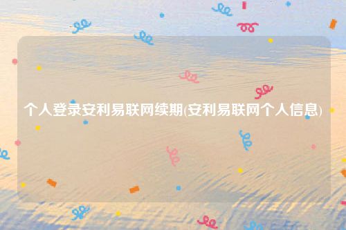 个人登录安利易联网续期(安利易联网个人信息)