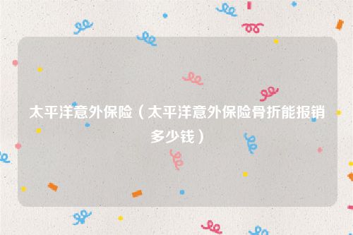 太平洋意外保险(太平洋意外保险骨折能报销多少钱)