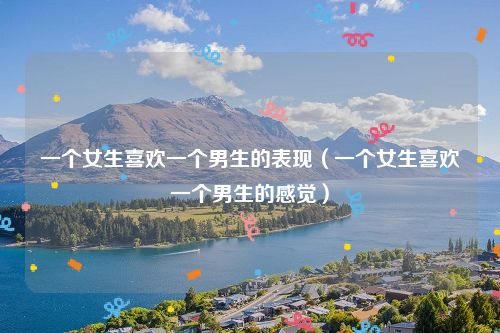 一个女生喜欢一个男生的表现(一个女生喜欢一个男生的感觉)