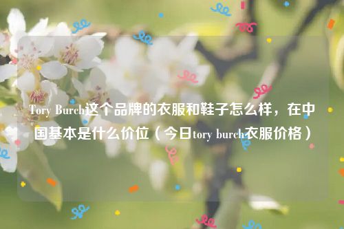 Tory Burch这个品牌的衣服和鞋子怎么样,在中国基本是什么价位(今日tory burch衣服价格)