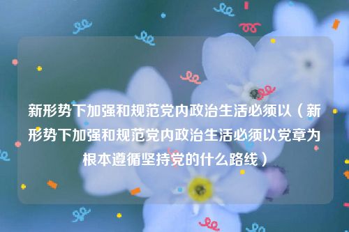 新形势下加强和规范党内政治生活必须以（新形势下加强和规范党内政治生活必须以党章为根本遵循坚持党的什么路线）