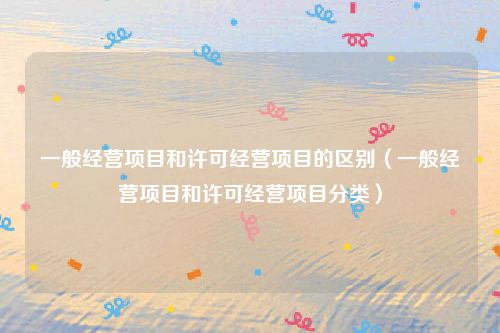 一般经营项目和许可经营项目的区别(一般经营项目和许可经营项目分类)