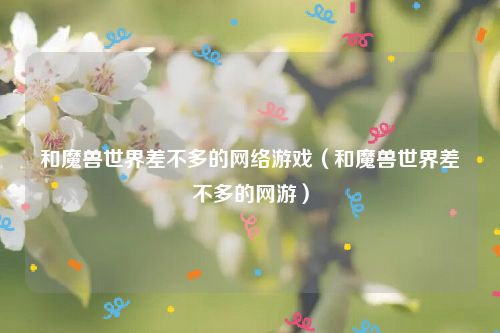 和魔兽世界差不多的网络游戏（和魔兽世界差不多的网游）