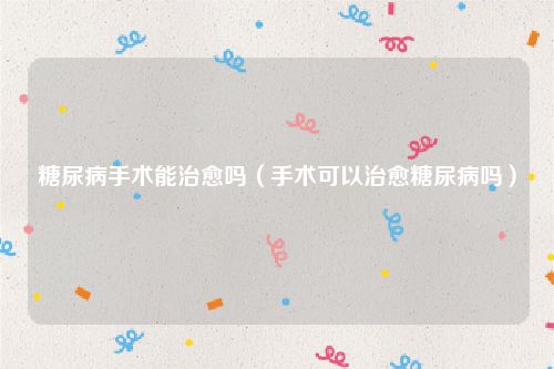 糖尿病手术能治愈吗(手术可以治愈糖尿病吗)