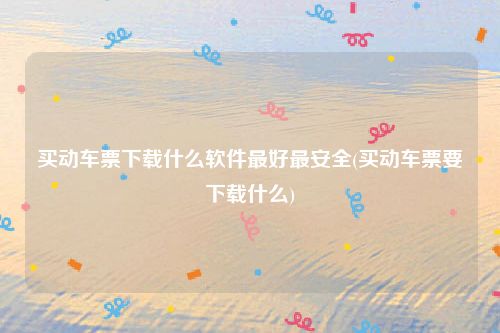 买动车票下载什么软件最好最安全(买动车票要下载什么)