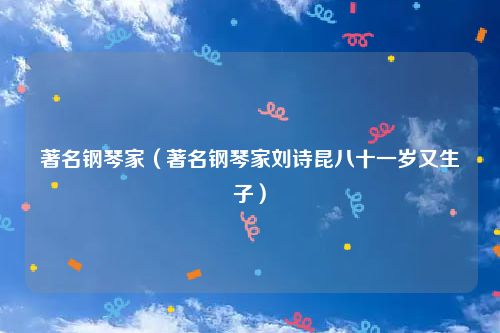 著名钢琴家(著名钢琴家刘诗昆八十一岁又生子)