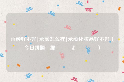 永颜好不好|永颜怎么样|永颜化妆品好不好(今日姘搁缇庡鎶よ偆閫犲瀷)