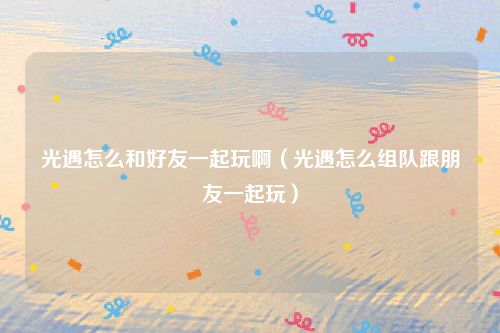 光遇怎么和好友一起玩啊(光遇怎么组队跟朋友一起玩)
