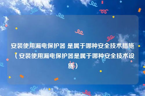 安装使用漏电保护器 是属于哪种安全技术措施(安装使用漏电保护器是属于哪种安全技术设施)