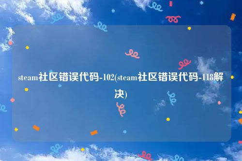steam社区错误代码-102(steam社区错误代码-118解决)