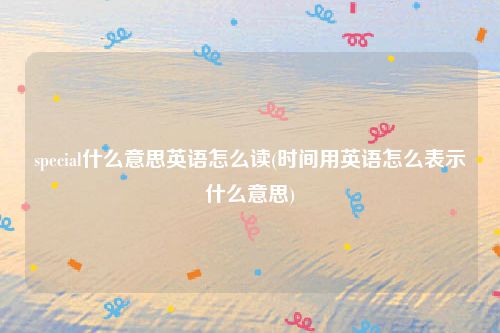 special什么意思英语怎么读(时间用英语怎么表示什么意思)