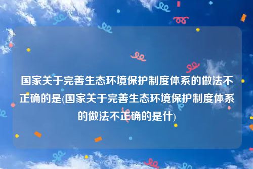 国家关于完善生态环境保护制度体系的做法不正确的是(国家关于完善生态环境保护制度体系的做法不正确的是什)