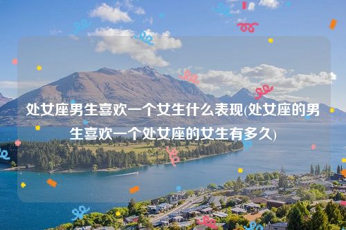 处女座男生喜欢一个女生什么表现(处女座的男生喜欢一个处女座的女生有多久)