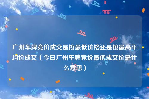 广州车牌竞价成交是按最低价格还是按最高平均价成交(今日广州车牌竞价最低成交价是什么意思)