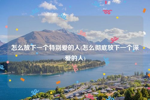 怎么放下一个特别爱的人(怎么彻底放下一个深爱的人)