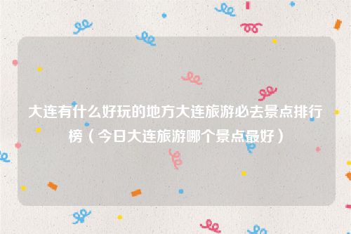 大连有什么好玩的地方大连旅游必去景点排行榜(今日大连旅游哪个景点最好)